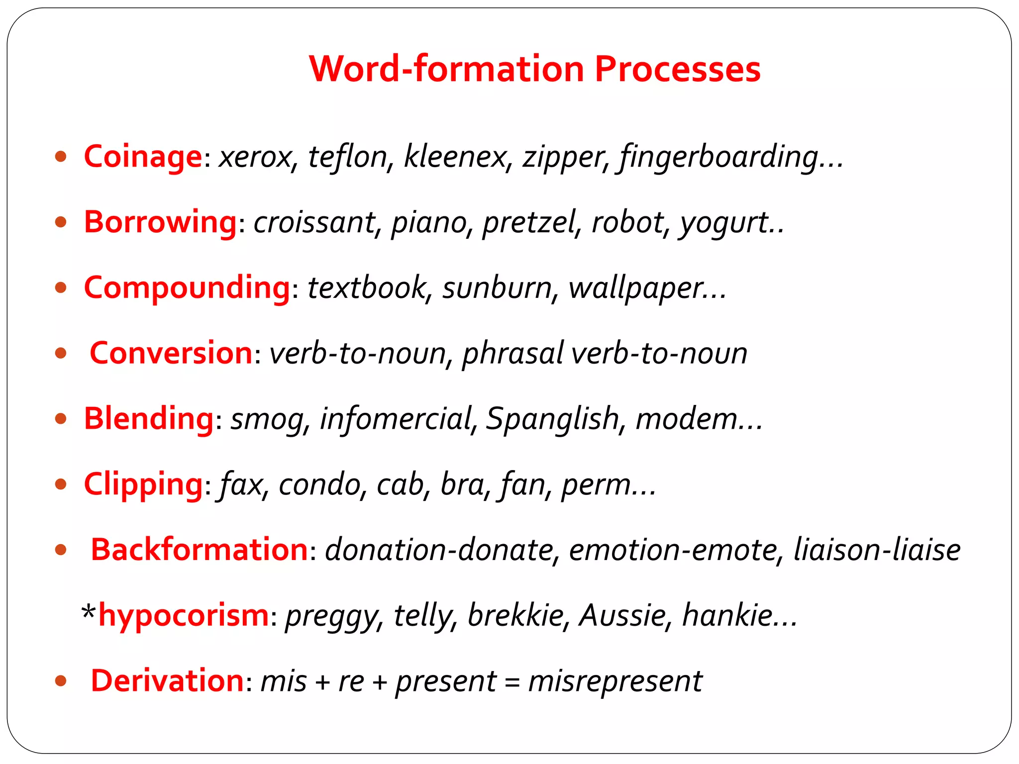 Word-formation Processes
 Coinage: xerox, teflon, kleenex, zipper, fingerboarding…
 Borrowing: croissant, piano, pretzel, robot, yogurt..
 Compounding: textbook, sunburn, wallpaper…
 Conversion: verb-to-noun, phrasal verb-to-noun
 Blending: smog, infomercial,Spanglish, modem…
 Clipping: fax, condo, cab, bra, fan, perm…
 Backformation: donation-donate, emotion-emote, liaison-liaise
*hypocorism: preggy, telly, brekkie, Aussie, hankie…
 Derivation: mis + re + present = misrepresent
 