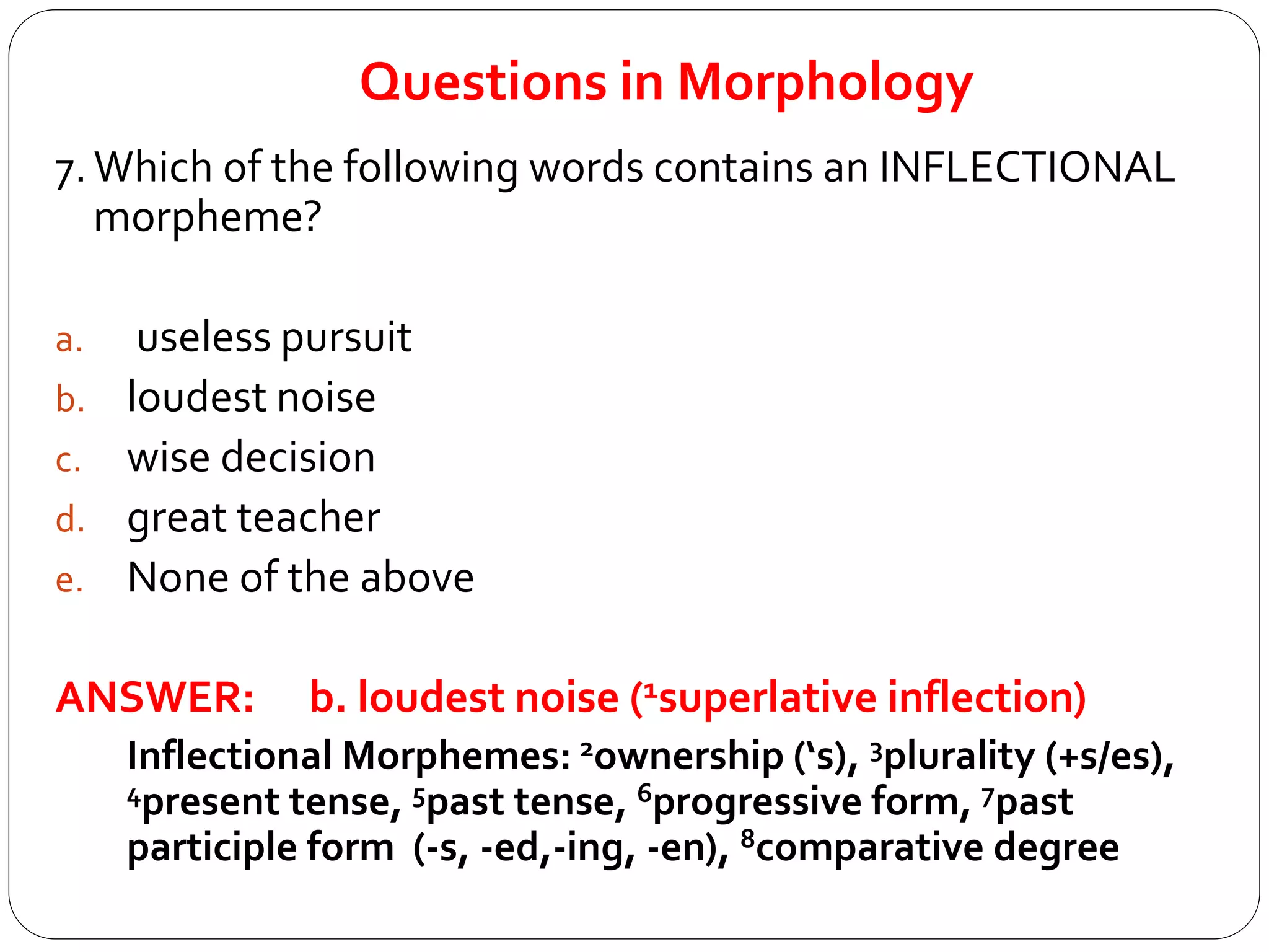 Questions in Morphology
7.Which of the following words contains an INFLECTIONAL
morpheme?
a. useless pursuit
b. loudest noise
c. wise decision
d. great teacher
e. None of the above
ANSWER: b. loudest noise (1superlative inflection)
Inflectional Morphemes: 2ownership (‘s), 3plurality (+s/es),
4present tense, 5past tense, 6progressive form, 7past
participle form (-s, -ed,-ing, -en), 8comparative degree
 