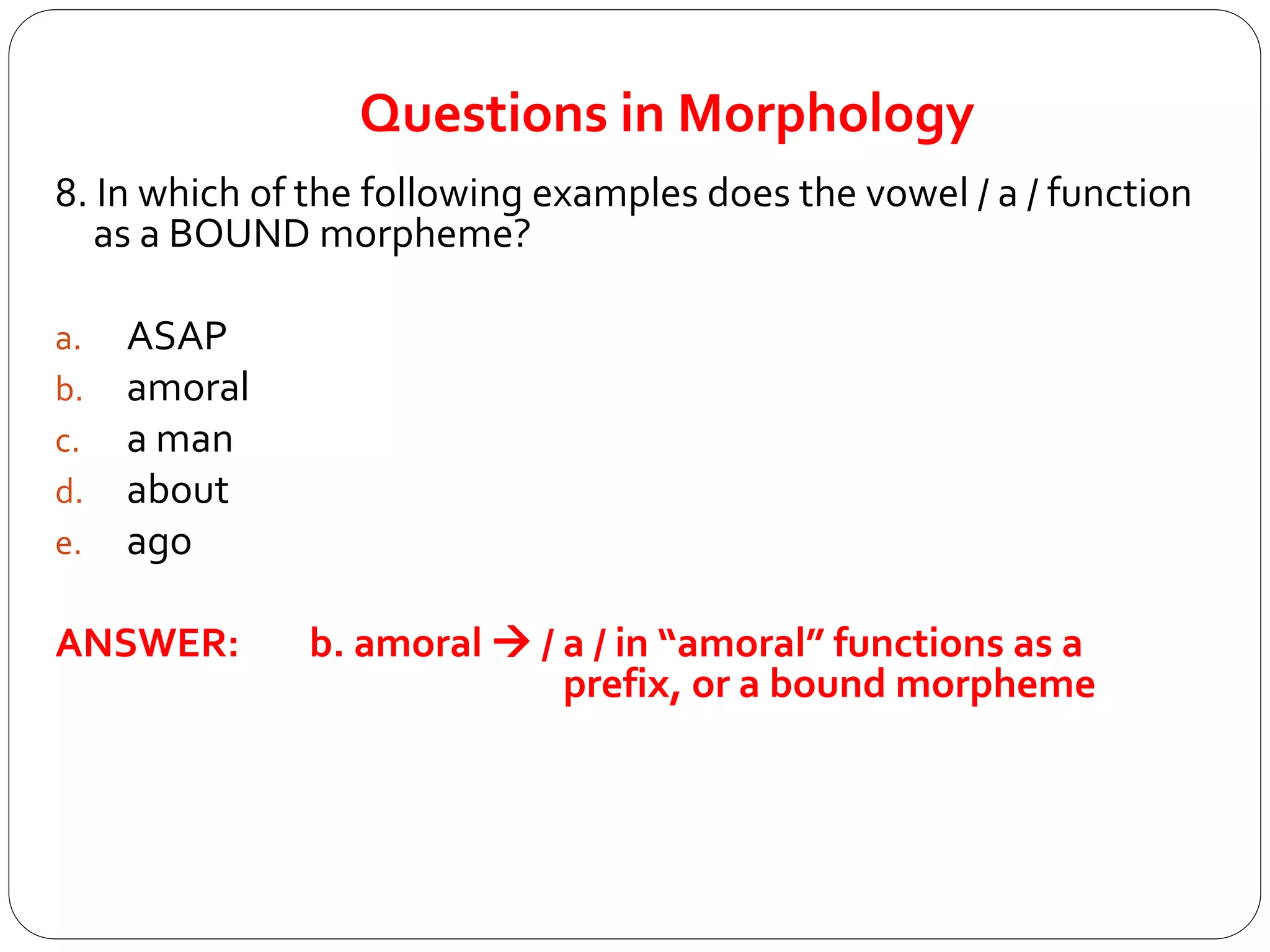 Questions in Morphology
8. In which of the following examples does the vowel / a / function
as a BOUND morpheme?
a. ASAP
b. amoral
c. a man
d. about
e. ago
ANSWER: b. amoral  / a / in “amoral” functions as a
prefix, or a bound morpheme
 