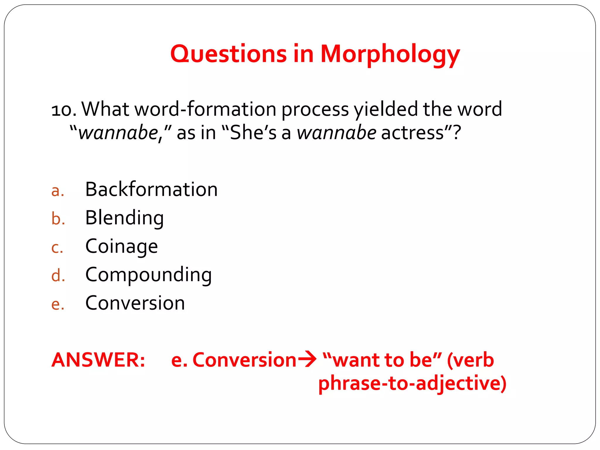 Questions in Morphology
10. What word-formation process yielded the word
“wannabe,” as in “She’s a wannabe actress”?
a. Backformation
b. Blending
c. Coinage
d. Compounding
e. Conversion
ANSWER: e. Conversion “want to be” (verb
phrase-to-adjective)
 