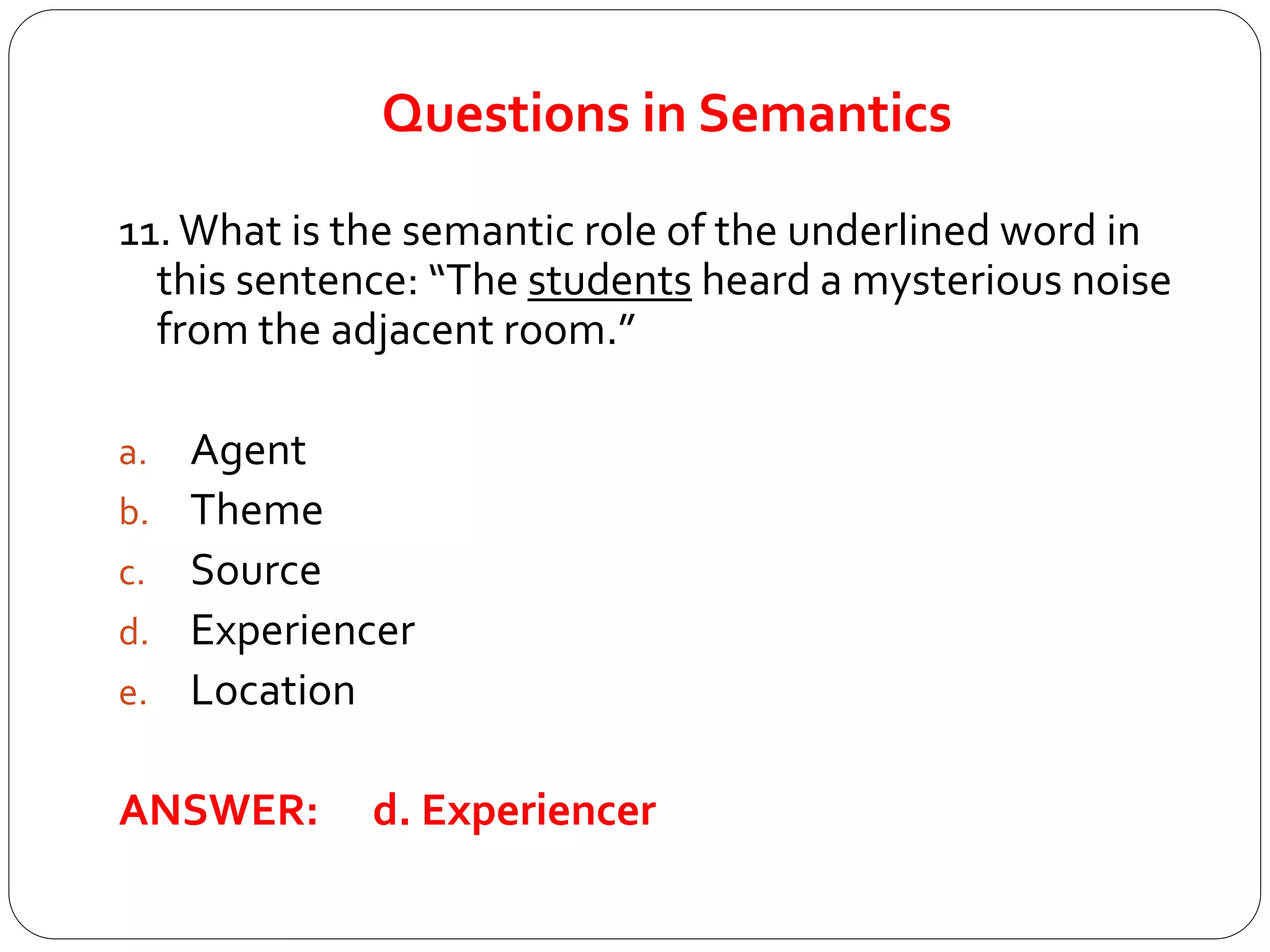 Questions in Semantics
11.What is the semantic role of the underlined word in
this sentence: “The students heard a mysterious noise
from the adjacent room.”
a. Agent
b. Theme
c. Source
d. Experiencer
e. Location
ANSWER: d. Experiencer
 