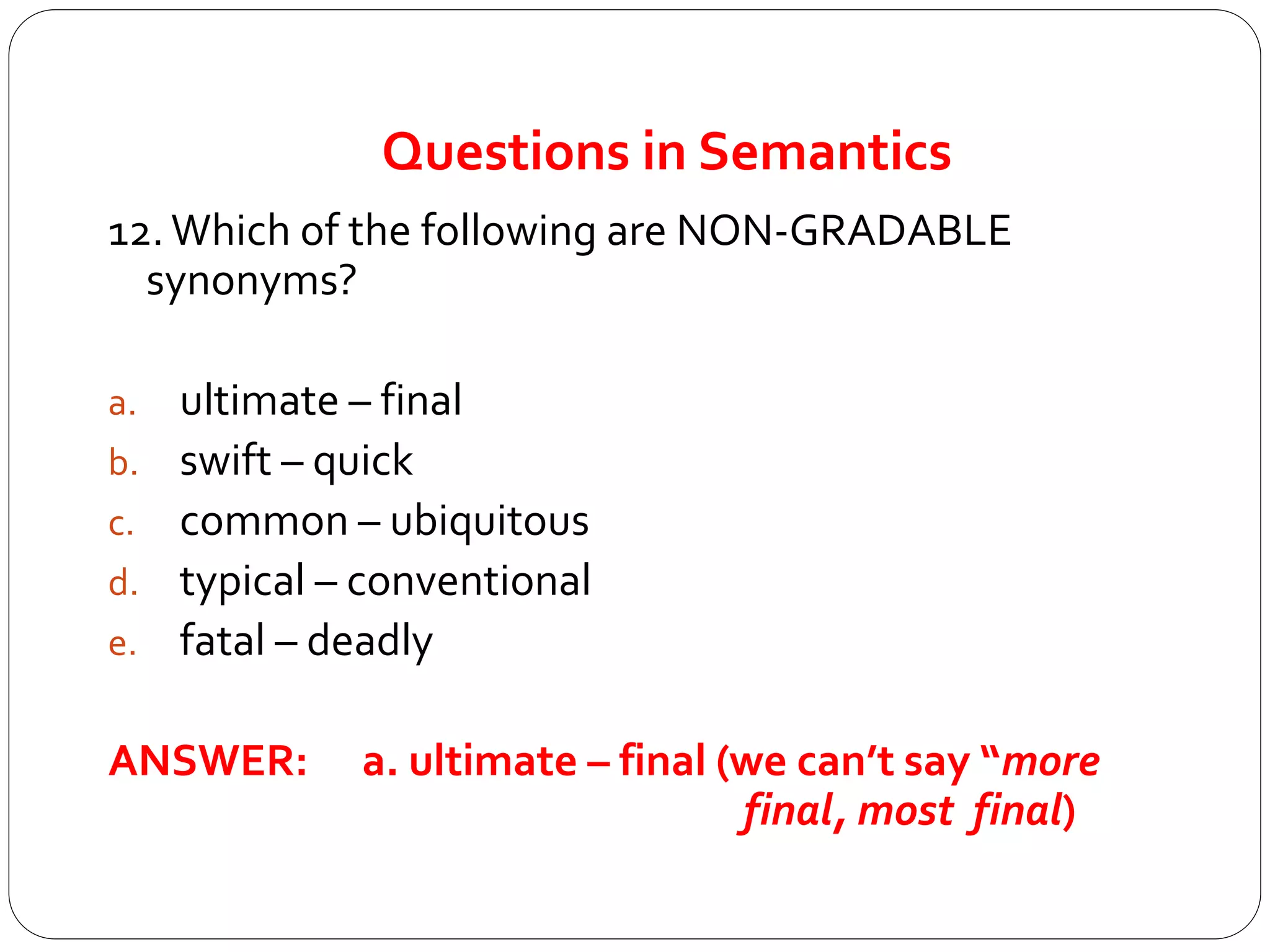 Questions in Semantics
12.Which of the following are NON-GRADABLE
synonyms?
a. ultimate – final
b. swift – quick
c. common – ubiquitous
d. typical – conventional
e. fatal – deadly
ANSWER: a. ultimate – final (we can’t say “more
final, most final)
 