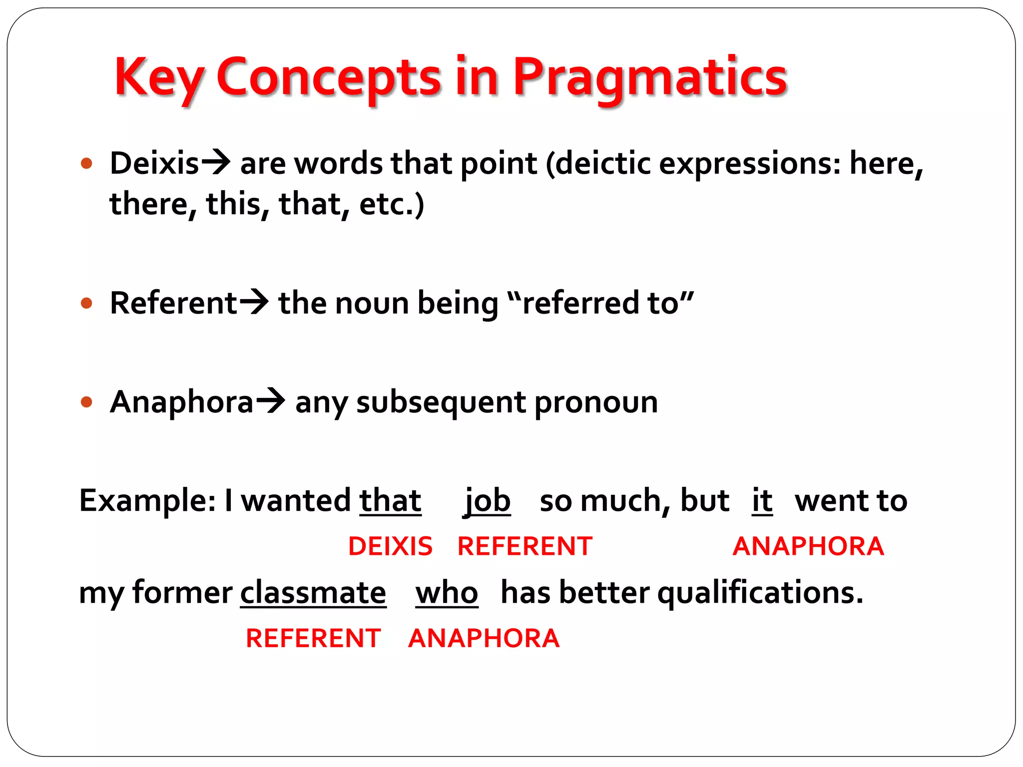 Key Concepts in Pragmatics
 Deixis are words that point (deictic expressions: here,
there, this, that, etc.)
 Referent the noun being “referred to”
 Anaphora any subsequent pronoun
Example: I wanted that job so much, but it went to
DEIXIS REFERENT ANAPHORA
my former classmate who has better qualifications.
REFERENT ANAPHORA
 