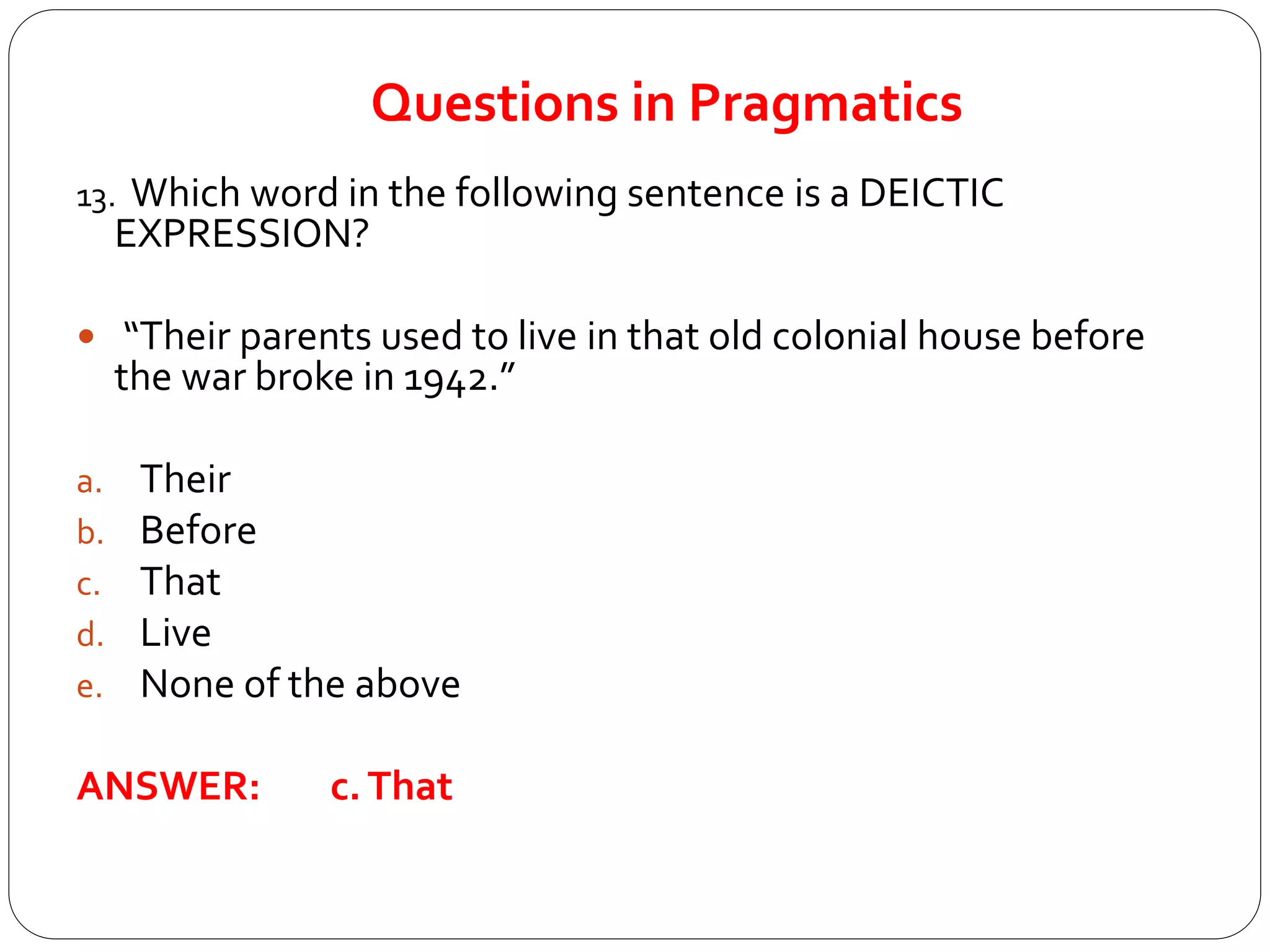 Questions in Pragmatics
13. Which word in the following sentence is a DEICTIC
EXPRESSION?
 “Their parents used to live in that old colonial house before
the war broke in 1942.”
a. Their
b. Before
c. That
d. Live
e. None of the above
ANSWER: c.That
 