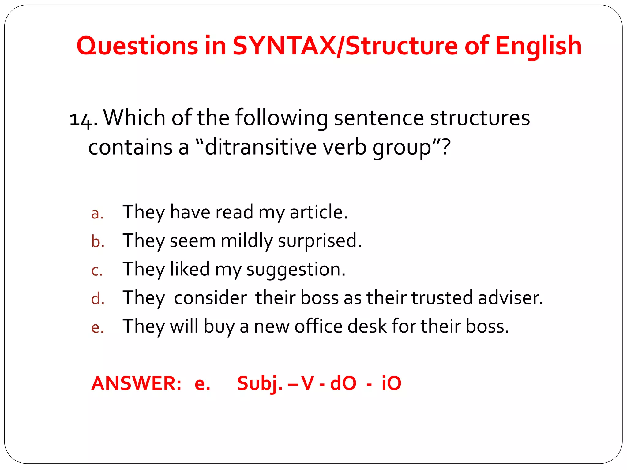 Questions in SYNTAX/Structure of English
14. Which of the following sentence structures
contains a “ditransitive verb group”?
a. They have read my article.
b. They seem mildly surprised.
c. They liked my suggestion.
d. They consider their boss as their trusted adviser.
e. They will buy a new office desk for their boss.
ANSWER: e. Subj. –V - dO - iO
 