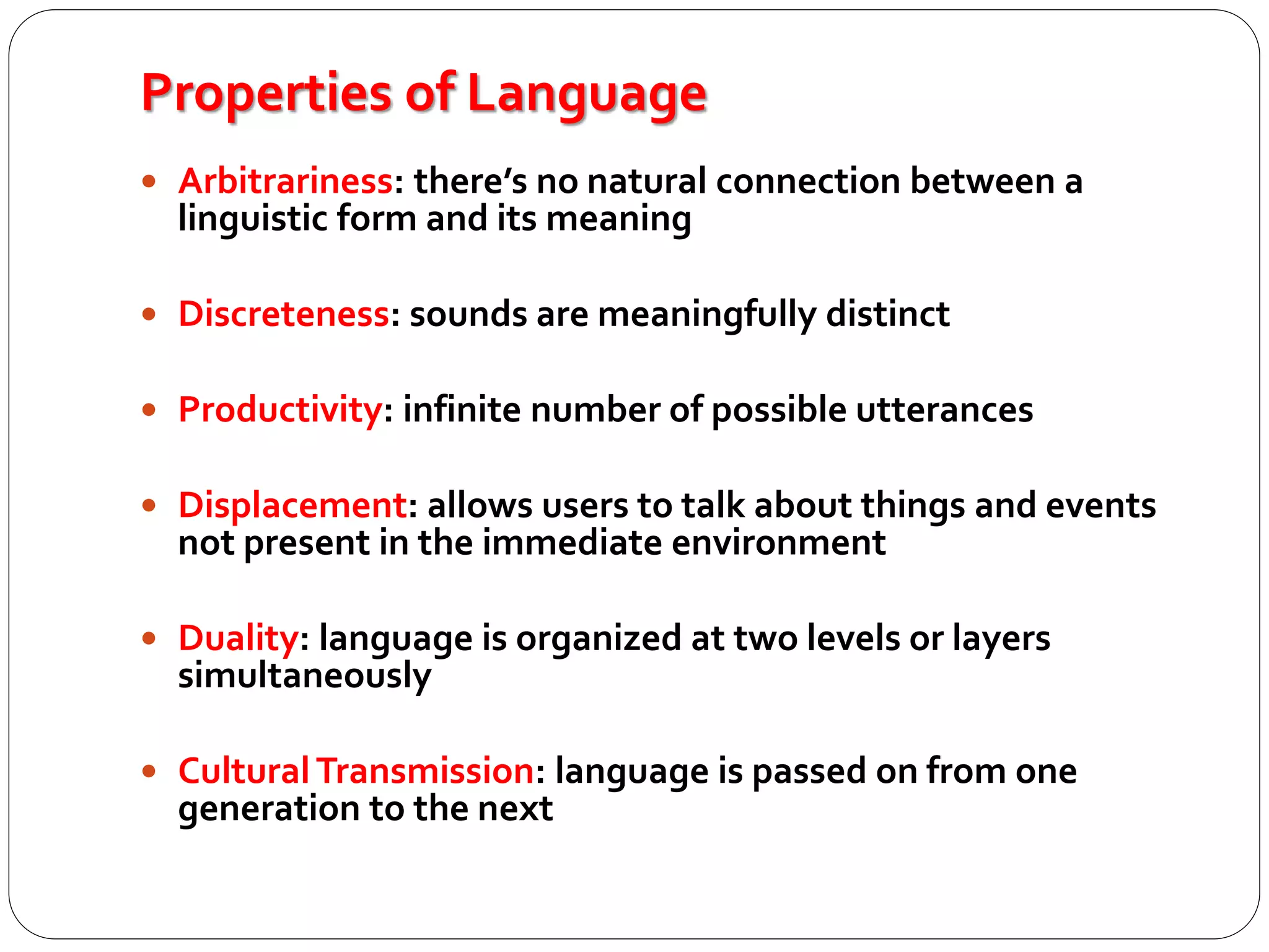 Properties of Language
 Arbitrariness: there’s no natural connection between a
linguistic form and its meaning
 Discreteness: sounds are meaningfully distinct
 Productivity: infinite number of possible utterances
 Displacement: allows users to talk about things and events
not present in the immediate environment
 Duality: language is organized at two levels or layers
simultaneously
 CulturalTransmission: language is passed on from one
generation to the next
 