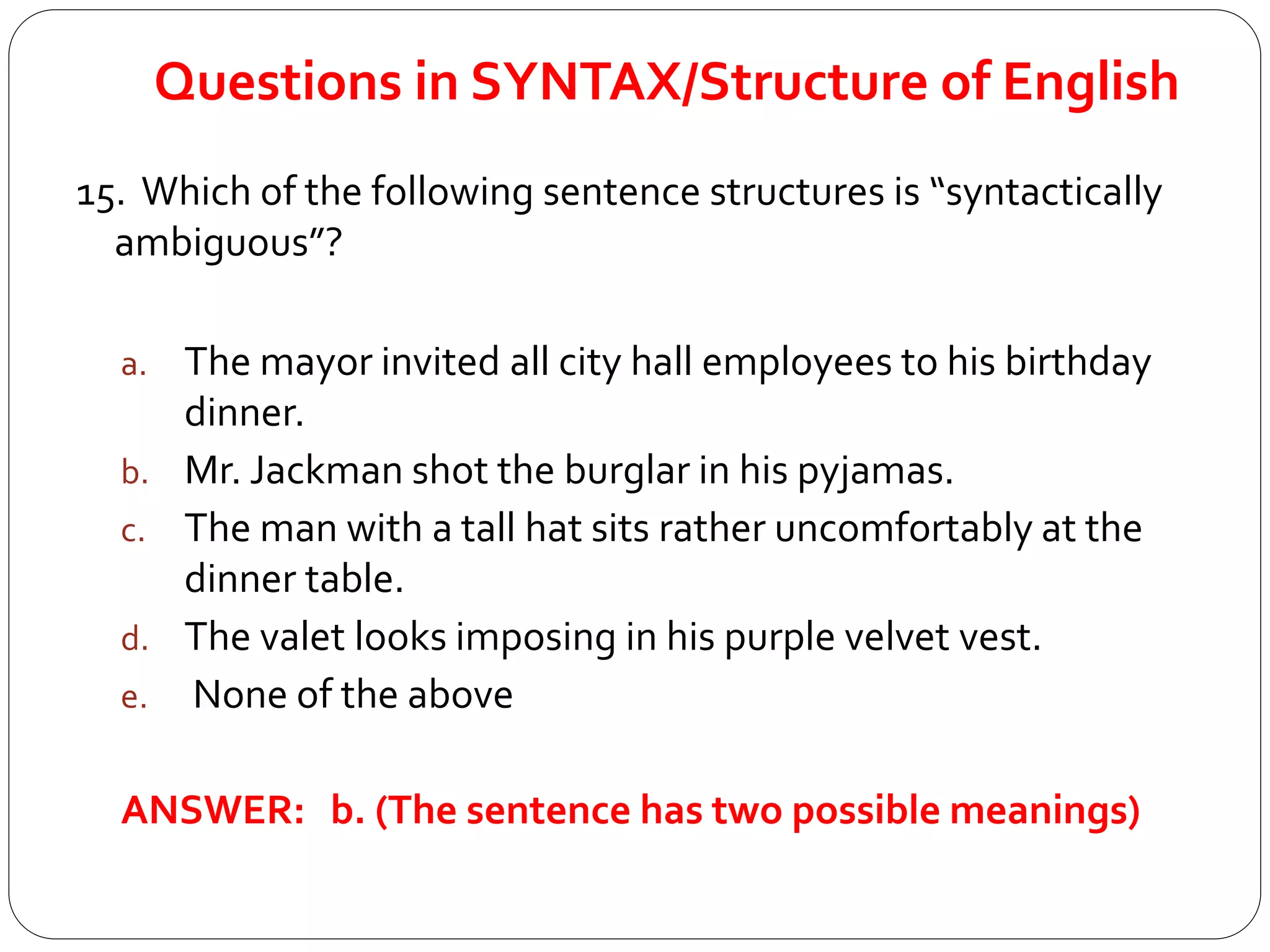 Questions in SYNTAX/Structure of English
15. Which of the following sentence structures is “syntactically
ambiguous”?
a. The mayor invited all city hall employees to his birthday
dinner.
b. Mr. Jackman shot the burglar in his pyjamas.
c. The man with a tall hat sits rather uncomfortably at the
dinner table.
d. The valet looks imposing in his purple velvet vest.
e. None of the above
ANSWER: b. (The sentence has two possible meanings)
 