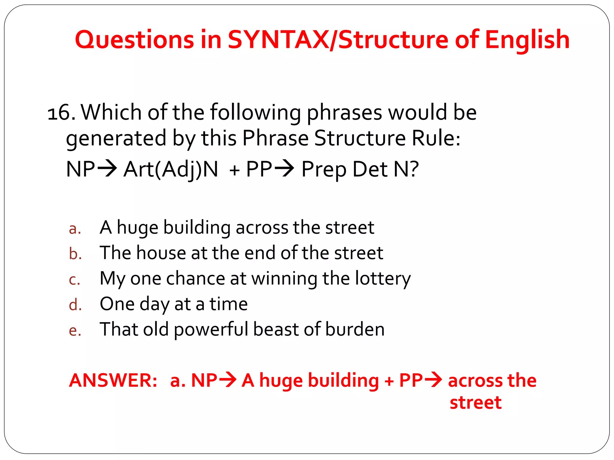 Questions in SYNTAX/Structure of English
16.Which of the following phrases would be
generated by this Phrase Structure Rule:
NP Art(Adj)N + PP Prep Det N?
a. A huge building across the street
b. The house at the end of the street
c. My one chance at winning the lottery
d. One day at a time
e. That old powerful beast of burden
ANSWER: a. NP A huge building + PP across the
street
 