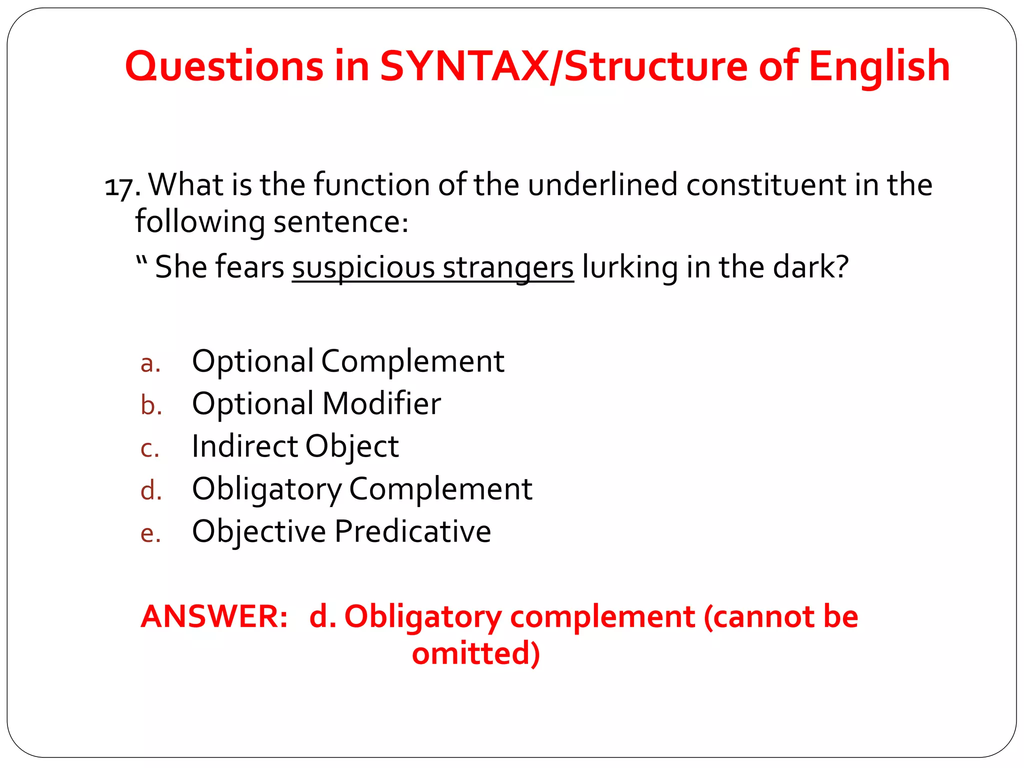 Questions in SYNTAX/Structure of English
17.What is the function of the underlined constituent in the
following sentence:
“ She fears suspicious strangers lurking in the dark?
a. Optional Complement
b. Optional Modifier
c. Indirect Object
d. Obligatory Complement
e. Objective Predicative
ANSWER: d. Obligatory complement (cannot be
omitted)
 