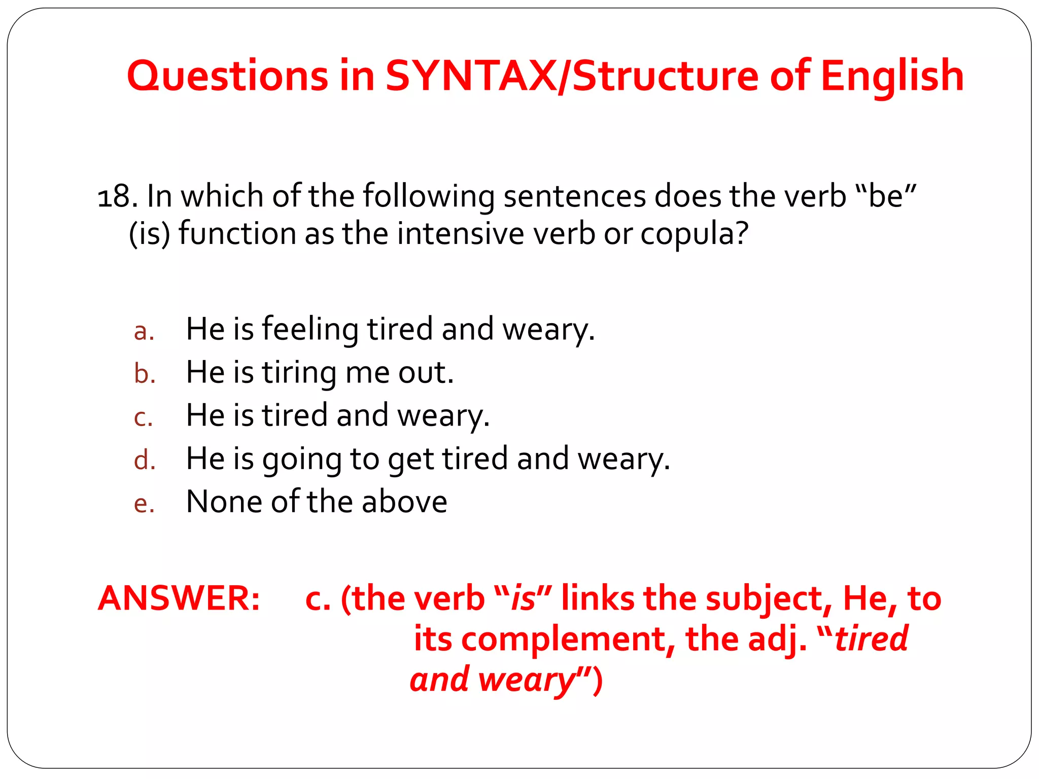 Questions in SYNTAX/Structure of English
18. In which of the following sentences does the verb “be”
(is) function as the intensive verb or copula?
a. He is feeling tired and weary.
b. He is tiring me out.
c. He is tired and weary.
d. He is going to get tired and weary.
e. None of the above
ANSWER: c. (the verb “is” links the subject, He, to
its complement, the adj. “tired
and weary”)
 