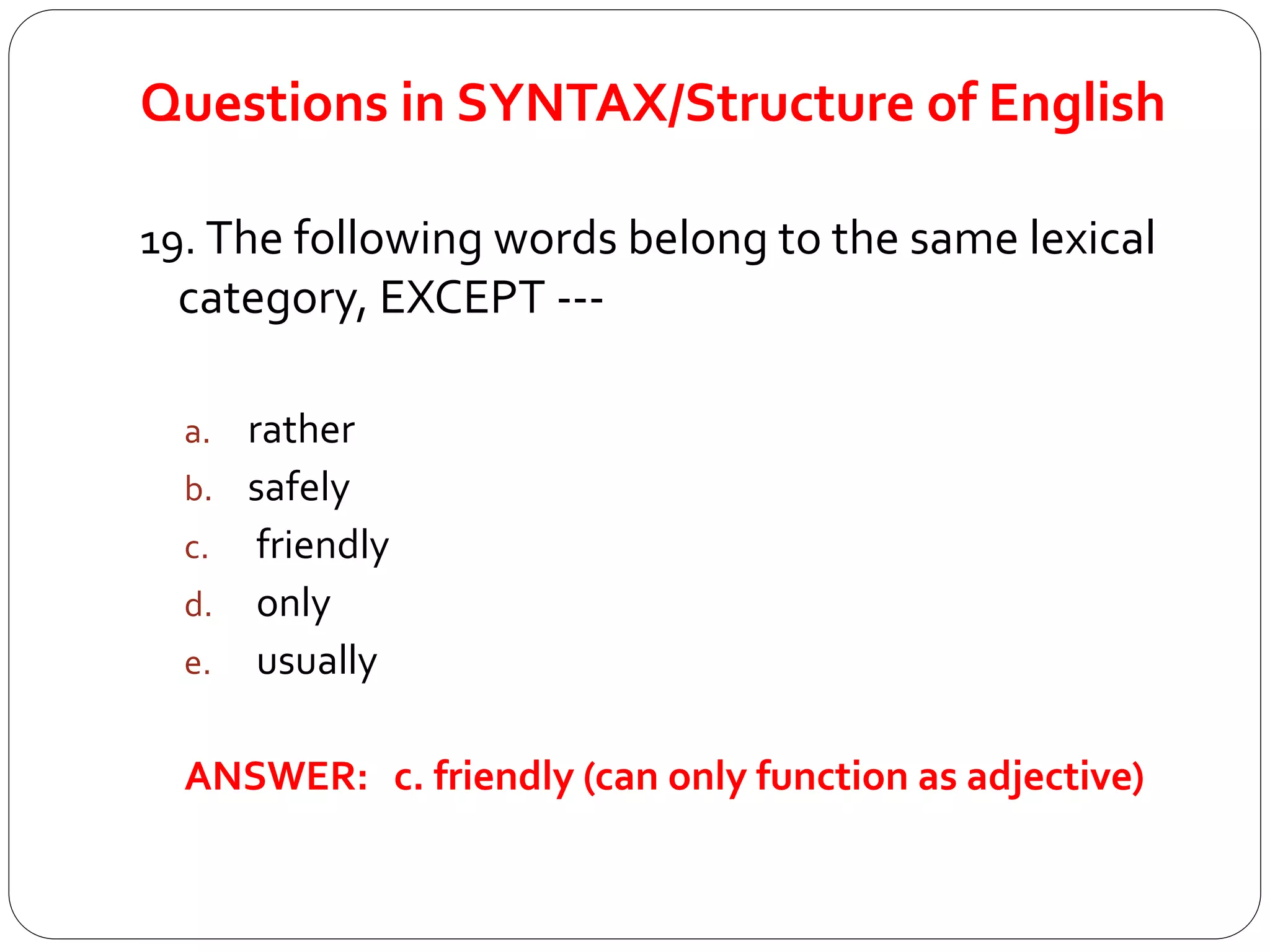 Questions in SYNTAX/Structure of English
19. The following words belong to the same lexical
category, EXCEPT ---
a. rather
b. safely
c. friendly
d. only
e. usually
ANSWER: c. friendly (can only function as adjective)
 