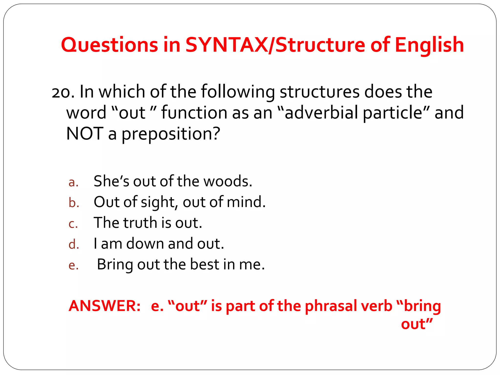 Questions in SYNTAX/Structure of English
20. In which of the following structures does the
word “out ” function as an “adverbial particle” and
NOT a preposition?
a. She’s out of the woods.
b. Out of sight, out of mind.
c. The truth is out.
d. I am down and out.
e. Bring out the best in me.
ANSWER: e. “out” is part of the phrasal verb “bring
out”
 