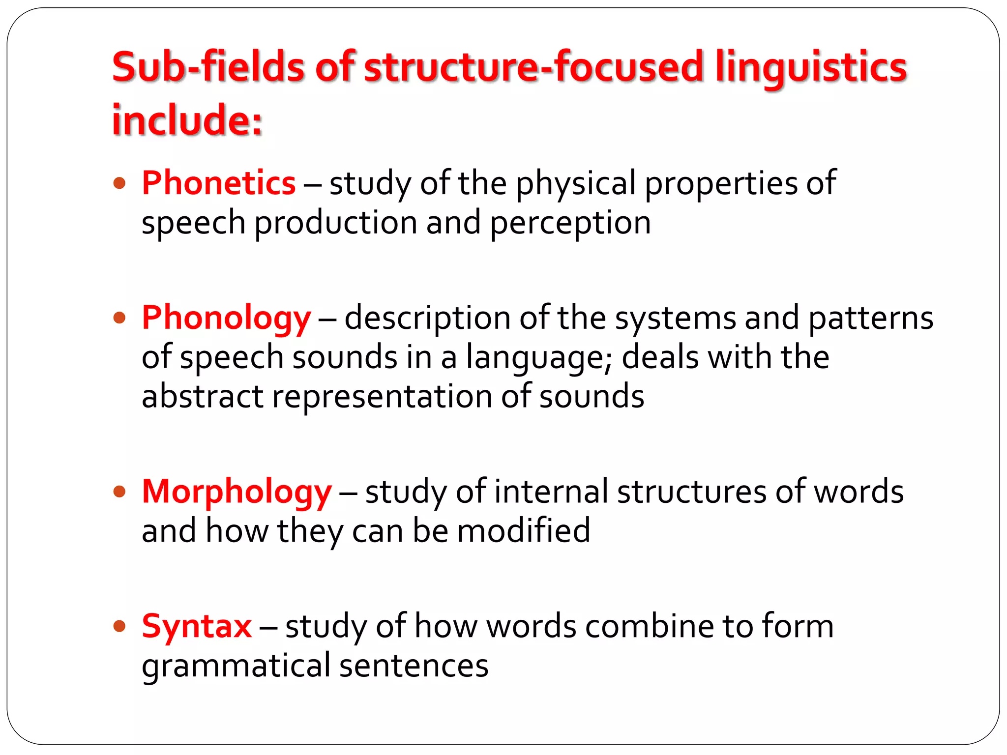 Sub-fields of structure-focused linguistics
include:
 Phonetics – study of the physical properties of
speech production and perception
 Phonology – description of the systems and patterns
of speech sounds in a language; deals with the
abstract representation of sounds
 Morphology – study of internal structures of words
and how they can be modified
 Syntax – study of how words combine to form
grammatical sentences
 