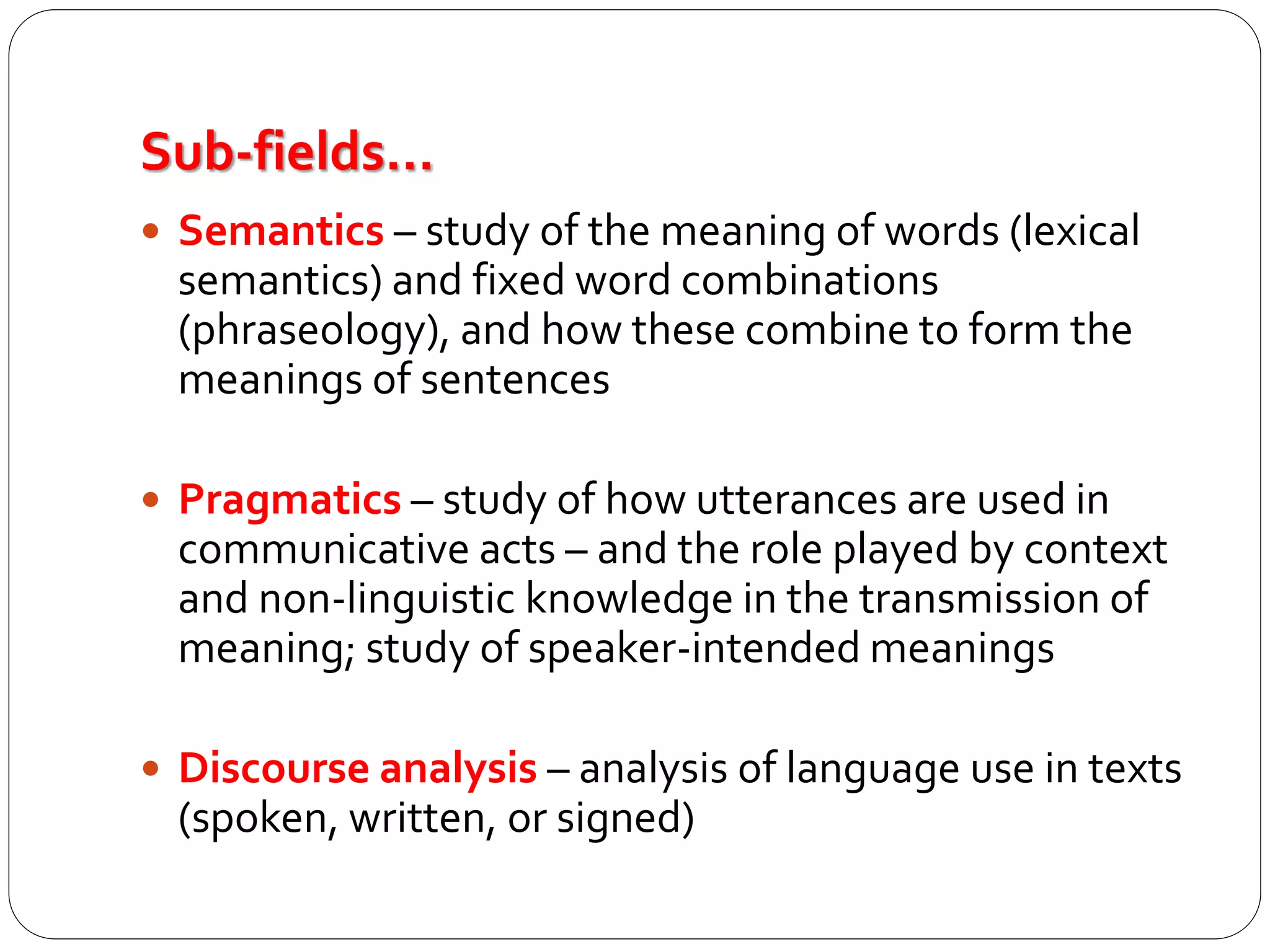 Sub-fields…
 Semantics – study of the meaning of words (lexical
semantics) and fixed word combinations
(phraseology), and how these combine to form the
meanings of sentences
 Pragmatics – study of how utterances are used in
communicative acts – and the role played by context
and non-linguistic knowledge in the transmission of
meaning; study of speaker-intended meanings
 Discourse analysis – analysis of language use in texts
(spoken, written, or signed)
 