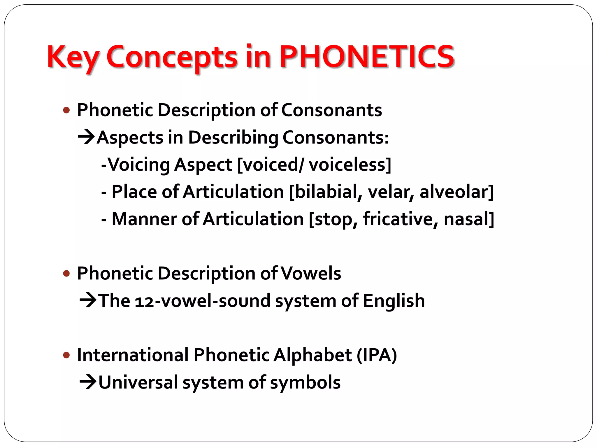 Key Concepts in PHONETICS
 Phonetic Description of Consonants
Aspects in Describing Consonants:
-Voicing Aspect [voiced/ voiceless]
- Place of Articulation [bilabial, velar, alveolar]
- Manner of Articulation [stop, fricative, nasal]
 Phonetic Description ofVowels
The 12-vowel-sound system of English
 International Phonetic Alphabet (IPA)
Universal system of symbols
 