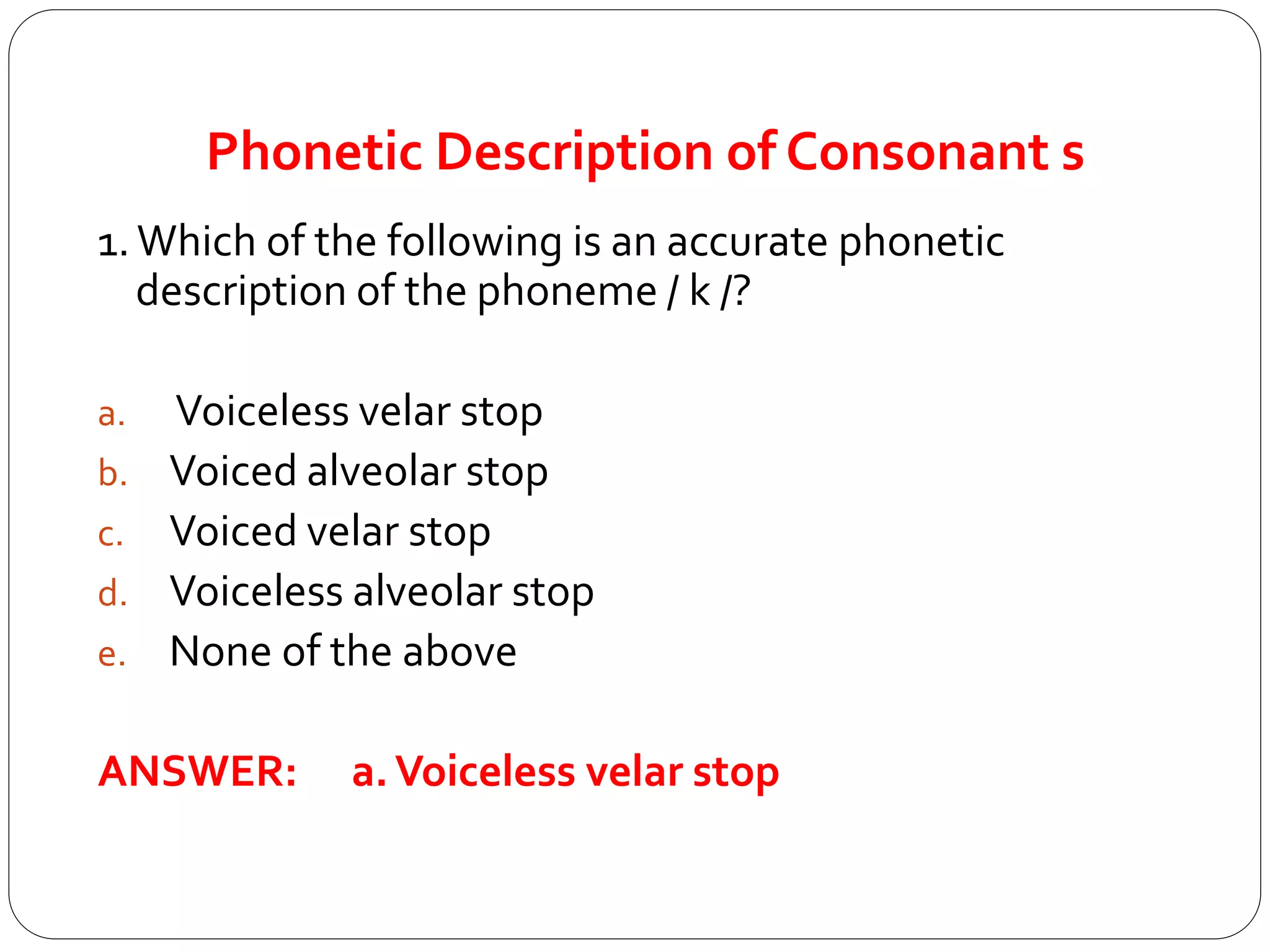 Phonetic Description of Consonant s
1.Which of the following is an accurate phonetic
description of the phoneme / k /?
a. Voiceless velar stop
b. Voiced alveolar stop
c. Voiced velar stop
d. Voiceless alveolar stop
e. None of the above
ANSWER: a.Voiceless velar stop
 