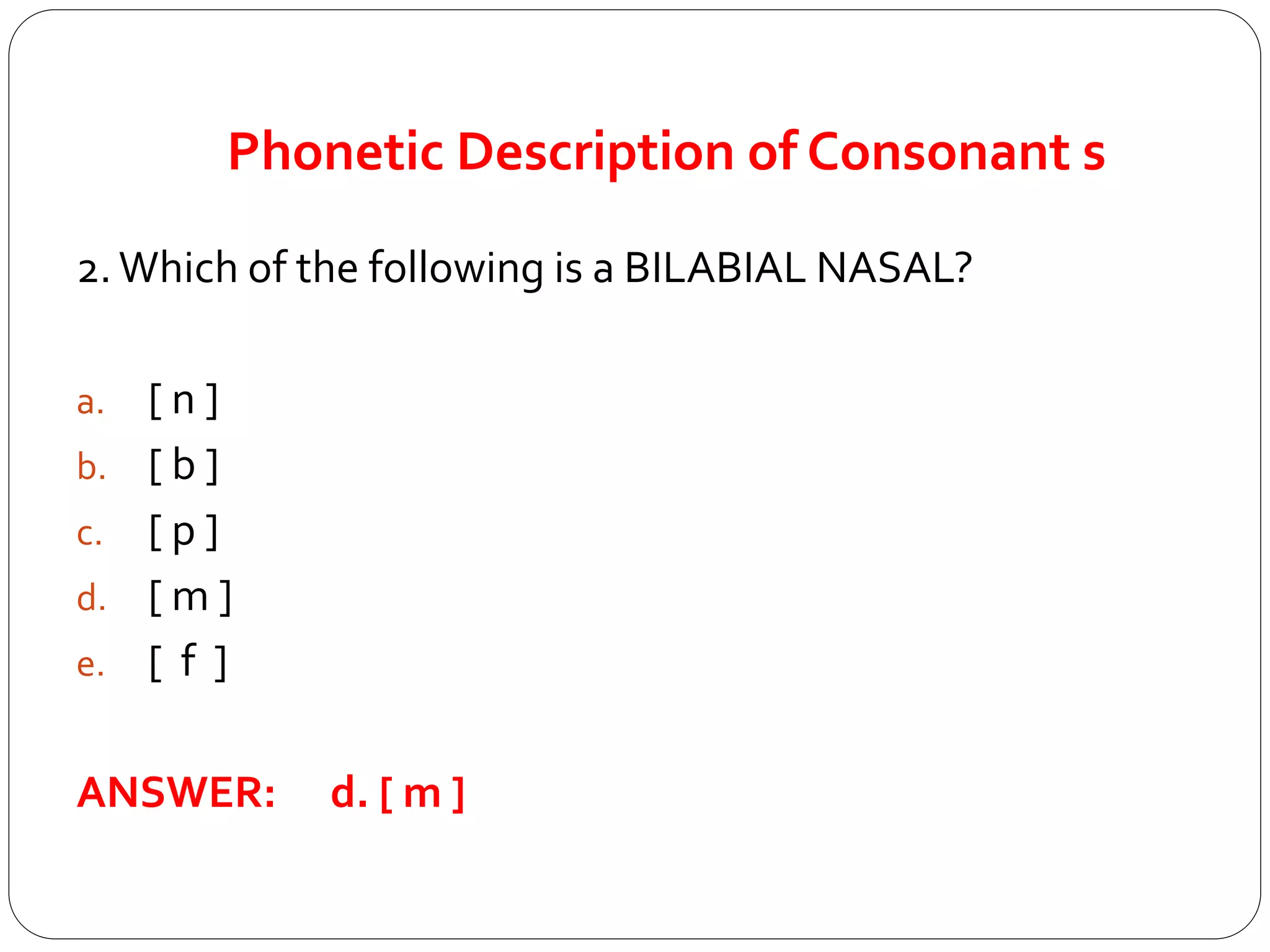Phonetic Description of Consonant s
2.Which of the following is a BILABIAL NASAL?
a. [ n ]
b. [ b ]
c. [ p ]
d. [ m ]
e. [ f ]
ANSWER: d. [ m ]
 