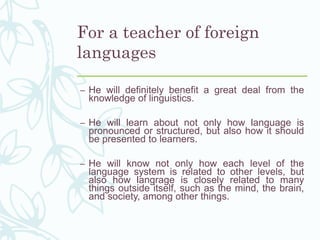 For a teacher of foreign
languages
– He will definitely benefit a great deal from the
knowledge of linguistics.
– He will learn about not only how language is
pronounced or structured, but also how it should
be presented to learners.
– He will know not only how each level of the
language system is related to other levels, but
also how langrage is closely related to many
things outside itself, such as the mind, the brain,
and society, among other things.
 