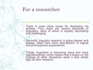 For a researcher
– There is even more scope for displaying his
abilities. First, there are various branches of
linguistics, each of which is equally fascinating
and challenging.
– Secondly, linguistic research is going deeper and
deeper, often from mere descriptions to logical
and philosophical explanations.
– Thirdly, linguistics is becoming more and more
interdisciplinary, which means that it draws on the
findings of other disciplines while it also sheds
light on their research.
 
