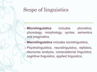 Scope of linguistics
– Microlinguistics includes phonetics,
phonology, morphology, syntax, semantics
and pragmatics.
– Macrolinguistics includes sociolinguistics,
– Psycholinguistics, neurolinguistics, stylistics,
discourse analysis, computational linguistics,
cognitive linguistics, applied linguistics.
 