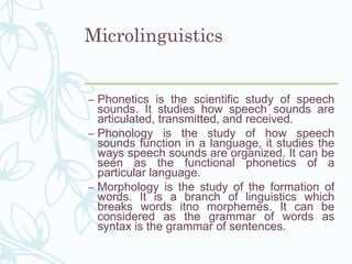 Microlinguistics
– Phonetics is the scientific study of speech
sounds. It studies how speech sounds are
articulated, transmitted, and received.
– Phonology is the study of how speech
sounds function in a language, it studies the
ways speech sounds are organized. It can be
seen as the functional phonetics of a
particular language.
– Morphology is the study of the formation of
words. It is a branch of linguistics which
breaks words itno morphemes. It can be
considered as the grammar of words as
syntax is the grammar of sentences.
 