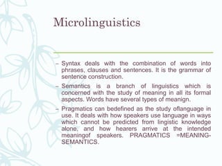Microlinguistics
– Syntax deals with the combination of words into
phrases, clauses and sentences. It is the grammar of
sentence construction.
– Semantics is a branch of linguistics which is
concerned with the study of meaning in all its formal
aspects. Words have several types of meanign.
– Pragmatics can bedefined as the study oflanguage in
use. It deals with how speakers use language in ways
which cannot be predicted from lingistic knowledge
alone, and how hearers arrive at the intended
meaningof speakers. PRAGMATICS =MEANING-
SEMANTICS.
 