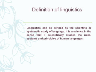 Definition of linguistics
– Linguistics can be defined as the scientific or
systematic study of language. It is a science in the
sense that it scientifically studies the rules,
systems and principles of human languages.
 