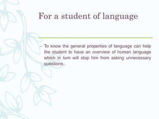 For a student of language
– To know the general properties of language can help
the student to have an overview of human language
which in turn will stop him from asking unnecessary
questions.
 