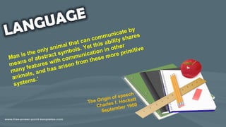 ‘Man is the only animal that can communicate by
means of abstract symbols. Yet this ability shares
many features with communication in other
animals, and has arisen from these more primitive
systems.’
The Origin of speech
Charles f. Hockett
September 1960
 