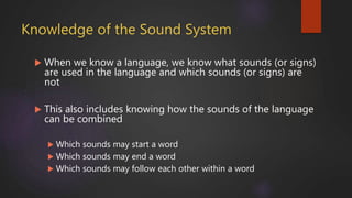 Knowledge of the Sound System
 When we know a language, we know what sounds (or signs)
are used in the language and which sounds (or signs) are
not
 This also includes knowing how the sounds of the language
can be combined
 Which sounds may start a word
 Which sounds may end a word
 Which sounds may follow each other within a word
 