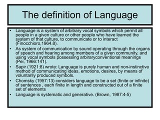 The definition of Language
• Language is a system of arbitrary vocal symbols which permit all
people in a given culture or other people who have learned the
system of that culture, to communicate or to interact
(Finocchioro,1964.8).
• As system of communication by sound operating through the organs
of speech and hearing among members of a given community, and
using vocal symbols possessing arbiraryconventional meanings
(Pei, 1966:141).
• Sapir (1921:8) wrote: Language is purely human and non-instinctive
method of communicating ideas, emotions, desires, by means of
voluntarily produced symbols.
• Chomsky (1957:13) considers language to be a set (finite or infinite)
of sentences , each finite in length and constructed out of a finite
set of elements
• Language is systematic and generative. (Brown, 1987:4-5)
 