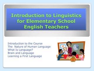 Introduction to Linguistics                       for Elementary School                          English Teachers  Introduction to the Course The  Nature of Human Language  What Is Language? Brain and Language Learning a First Language  