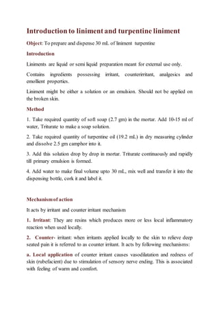 Introductionto linimentand turpentine liniment
Object: To prepare and dispense 30 mL of liniment turpentine
Introduction
Liniments are liquid or semi liquid preparation meant for external use only.
Contains ingredients possessing irritant, counterirritant, analgesics and
emollient properties.
Liniment might be either a solution or an emulsion. Should not be applied on
the broken skin.
Method
1. Take required quantity of soft soap (2.7 gm) in the mortar. Add 10-15 ml of
water, Triturate to make a soap solution.
2. Take required quantity of turpentine oil (19.2 mL) in dry measuring cylinder
and dissolve 2.5 gm camphor into it.
3. Add this solution drop by drop in mortar. Triturate continuously and rapidly
till primary emulsion is formed.
4. Add water to make final volume upto 30 mL, mix well and transfer it into the
dispensing bottle, cork it and label it.
Mechanismof action
It acts by irritant and counter irritant mechanism
1. Irritant: They are resins which produces more or less local inflammatory
reaction when used locally.
2. Counter- irritant: when irritants applied locally to the skin to relieve deep
seated pain it is referred to as counter irritant. It acts by following mechanisms:
a. Local application of counter irritant causes vasodilatation and redness of
skin (rubefacient) due to stimulation of sensory nerve ending. This is associated
with feeling of warm and comfort.
 