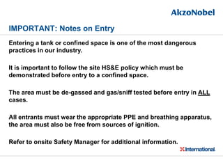 IMPORTANT: Notes on Entry
Entering a tank or confined space is one of the most dangerous
practices in our industry.
It is important to follow the site HS&E policy which must be
demonstrated before entry to a confined space.
The area must be de-gassed and gas/sniff tested before entry in ALL
cases.
All entrants must wear the appropriate PPE and breathing apparatus,
the area must also be free from sources of ignition.
Refer to onsite Safety Manager for additional information.
 