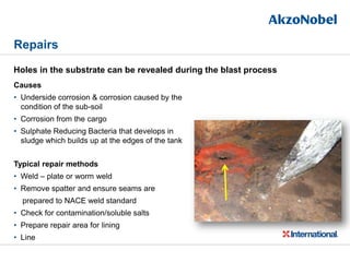 Repairs
Causes
• Underside corrosion & corrosion caused by the
condition of the sub-soil
• Corrosion from the cargo
• Sulphate Reducing Bacteria that develops in
sludge which builds up at the edges of the tank
Typical repair methods
• Weld – plate or worm weld
• Remove spatter and ensure seams are
prepared to NACE weld standard
• Check for contamination/soluble salts
• Prepare repair area for lining
• Line
Holes in the substrate can be revealed during the blast process
 