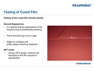 Testing of Cured Film
Testing of the cured film should include:
General Appearance
• It is desired that the appearance of the
finished lining is aesthetically pleasing
• There should be no runs or sags
• Edges on overlaps and
striker plates should be feathered
DFT check
• Using a DFT gauge, measure the
thickness of the film required in
specification
 