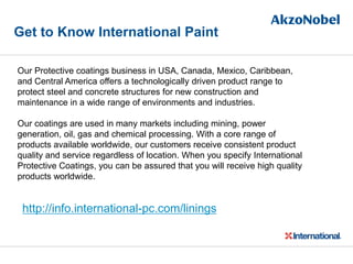 Get to Know International Paint
Our Protective coatings business in USA, Canada, Mexico, Caribbean,
and Central America offers a technologically driven product range to
protect steel and concrete structures for new construction and
maintenance in a wide range of environments and industries.
Our coatings are used in many markets including mining, power
generation, oil, gas and chemical processing. With a core range of
products available worldwide, our customers receive consistent product
quality and service regardless of location. When you specify International
Protective Coatings, you can be assured that you will receive high quality
products worldwide.
http://info.international-pc.com/linings
 