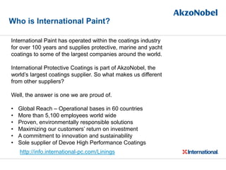 Who is International Paint?
International Paint has operated within the coatings industry
for over 100 years and supplies protective, marine and yacht
coatings to some of the largest companies around the world.
International Protective Coatings is part of AkzoNobel, the
world’s largest coatings supplier. So what makes us different
from other suppliers?
Well, the answer is one we are proud of.
• Global Reach – Operational bases in 60 countries
• More than 5,100 employees world wide
• Proven, environmentally responsible solutions
• Maximizing our customers’ return on investment
• A commitment to innovation and sustainability
• Sole supplier of Devoe High Performance Coatings
http://info.international-pc.com/Linings
 