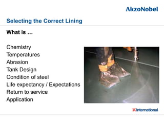 Selecting the Correct Lining
What is …
Chemistry
Temperatures
Abrasion
Tank Design
Condition of steel
Life expectancy / Expectations
Return to service
Application
 