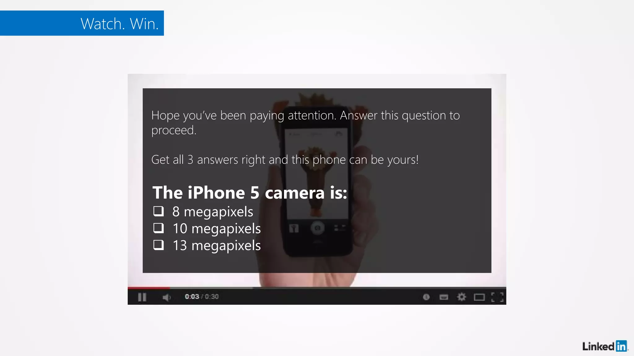 Watch. Win.
Hope you’ve been paying attention. Answer this question to
proceed.
Get all 3 answers right and this phone can be yours!
The iPhone 5 camera is:
 8 megapixels
 10 megapixels
 13 megapixels
 