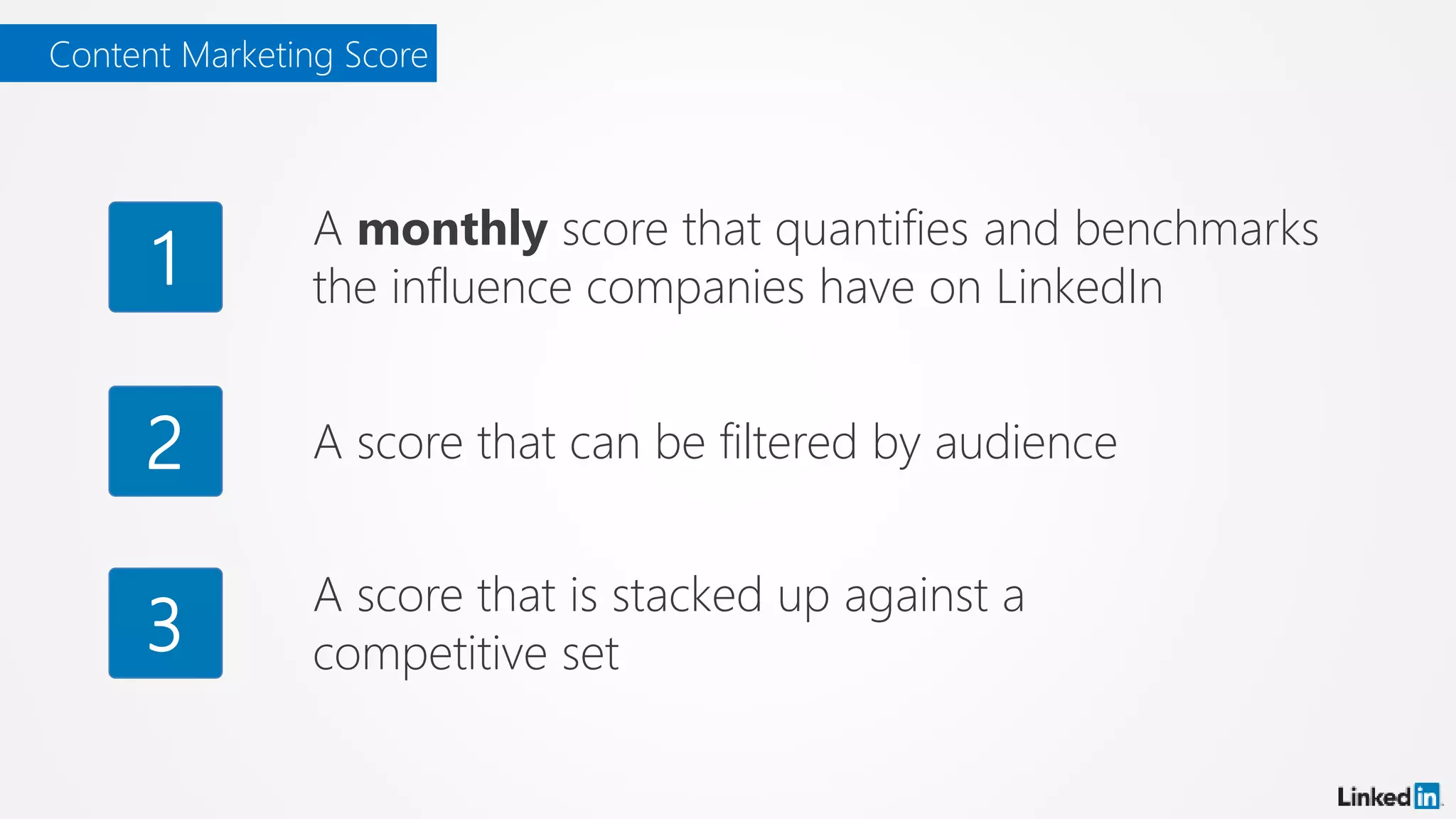 Content Marketing Score
A monthly score that quantifies and benchmarks
the influence companies have on LinkedIn1
A score that can be filtered by audience2
A score that is stacked up against a
competitive set3
 