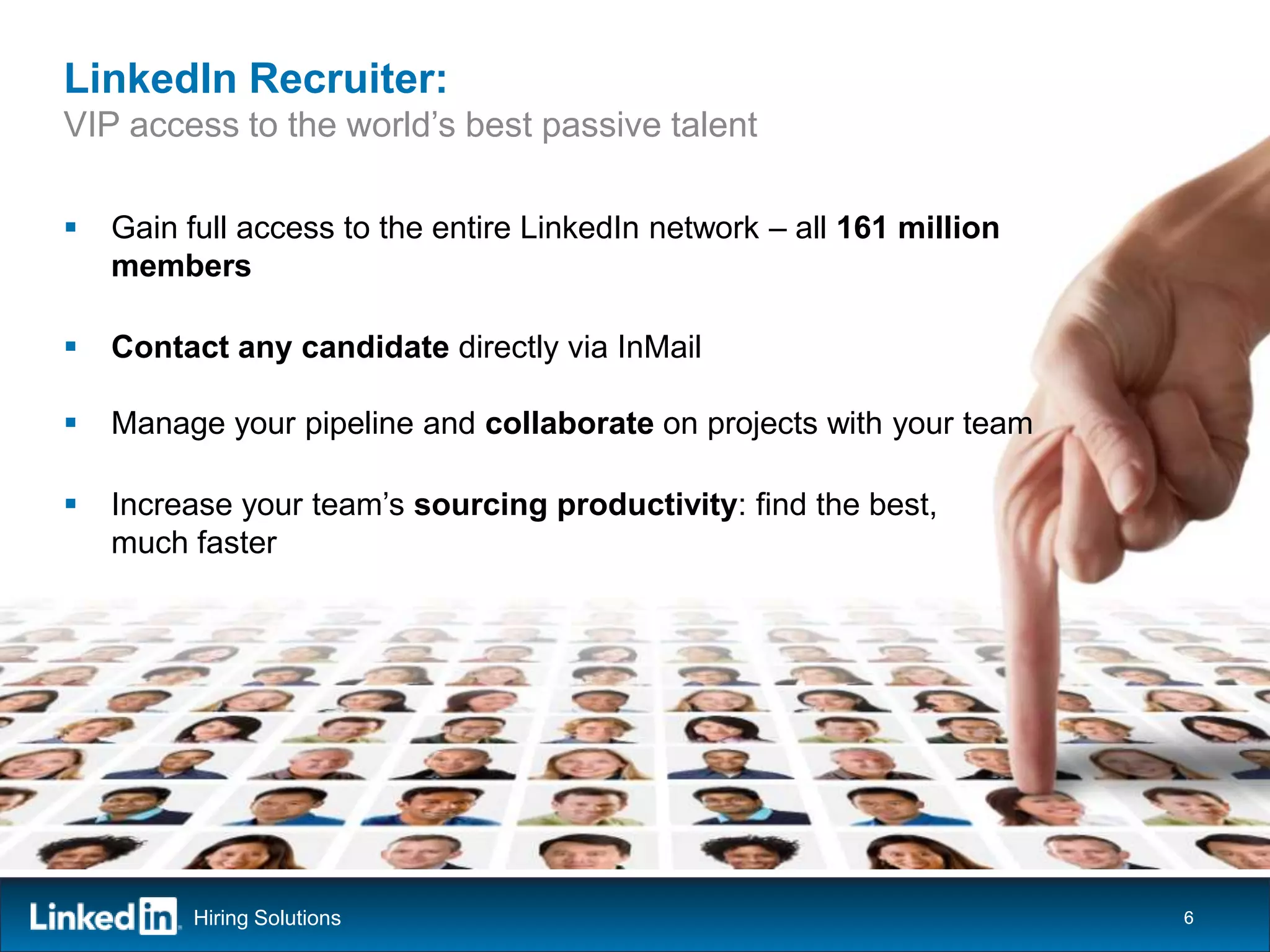 LinkedIn Recruiter:
VIP access to the world’s best passive talent

   Gain full access to the entire LinkedIn network – all 161 million
    members

   Contact any candidate directly via InMail

   Manage your pipeline and collaborate on projects with your team

   Increase your team’s sourcing productivity: find the best,
    much faster




          Hiring Solutions                                              6
 