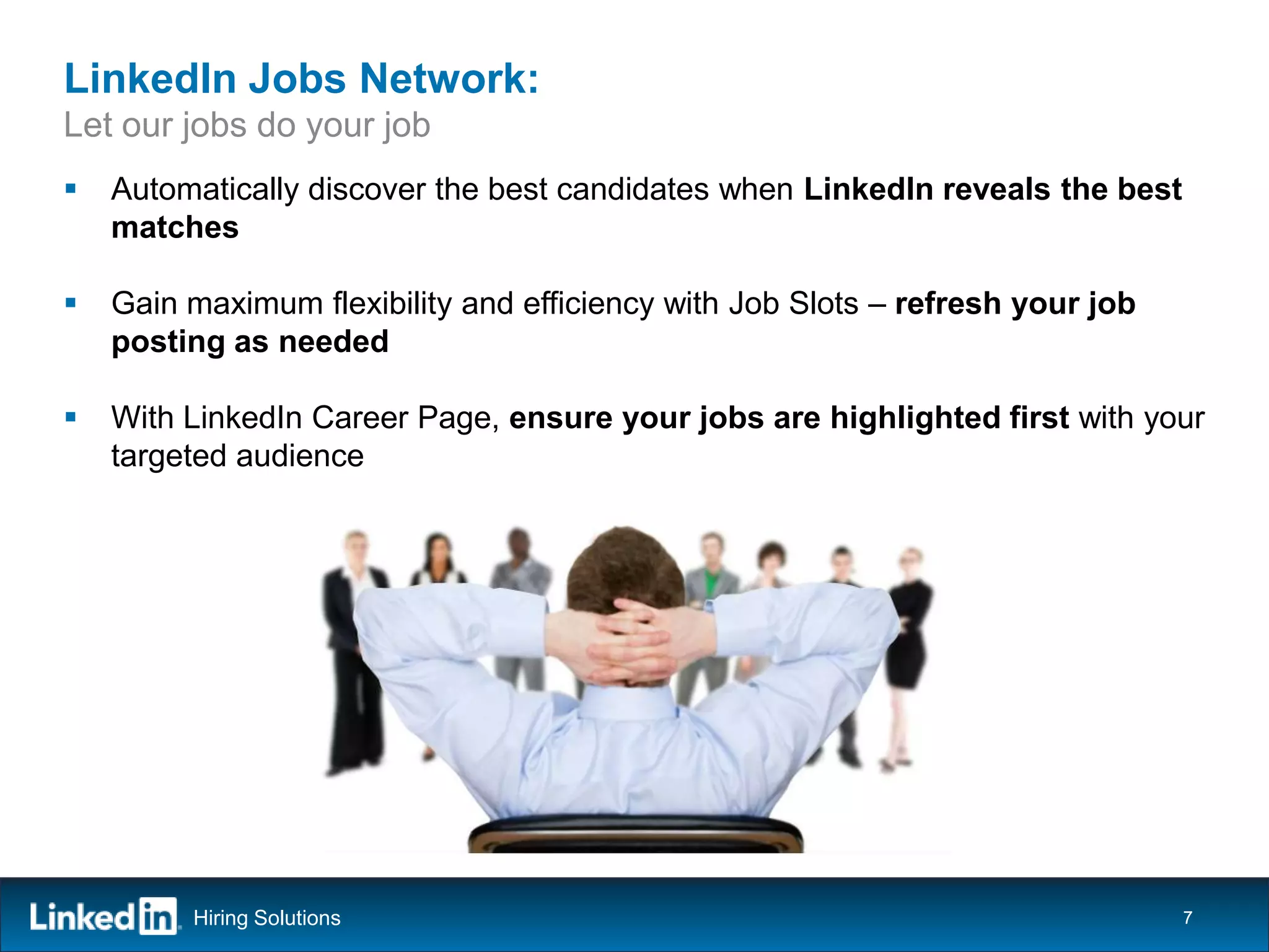 LinkedIn Jobs Network:
Let our jobs do your job
   Automatically discover the best candidates when LinkedIn reveals the best
    matches

   Gain maximum flexibility and efficiency with Job Slots – refresh your job
    posting as needed

   With LinkedIn Career Page, ensure your jobs are highlighted first with your
    targeted audience




         Hiring Solutions                                                       7
 