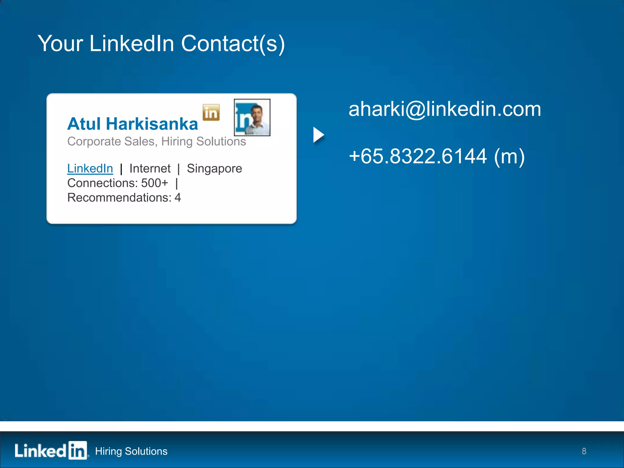 Your LinkedIn Contact(s)

                                          aharki@linkedin.com
  Atul Harkisanka
  Corporate Sales, Hiring Solutions

  LinkedIn | Internet | Singapore
                                          +65.8322.6144 (m)
  Connections: 500+ |
  Recommendations: 4
                                      8




       Hiring Solutions                                         8
 