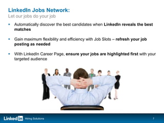 LinkedIn Jobs Network:
Let our jobs do your job
   Automatically discover the best candidates when LinkedIn reveals the best
    matches

   Gain maximum flexibility and efficiency with Job Slots – refresh your job
    posting as needed

   With LinkedIn Career Page, ensure your jobs are highlighted first with your
    targeted audience




         Hiring Solutions                                                       7
 