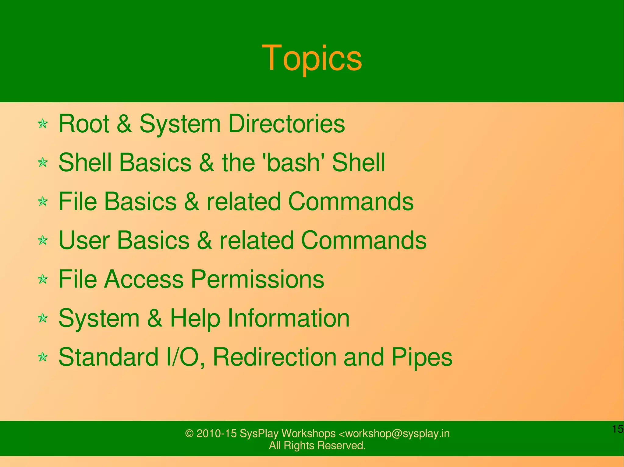 15© 2010-15 SysPlay Workshops <workshop@sysplay.in
All Rights Reserved.
Topics
Root & System Directories
Shell Basics & the 'bash' Shell
File Basics & related Commands
User Basics & related Commands
File Access Permissions
System & Help Information
Standard I/O, Redirection and Pipes
 
