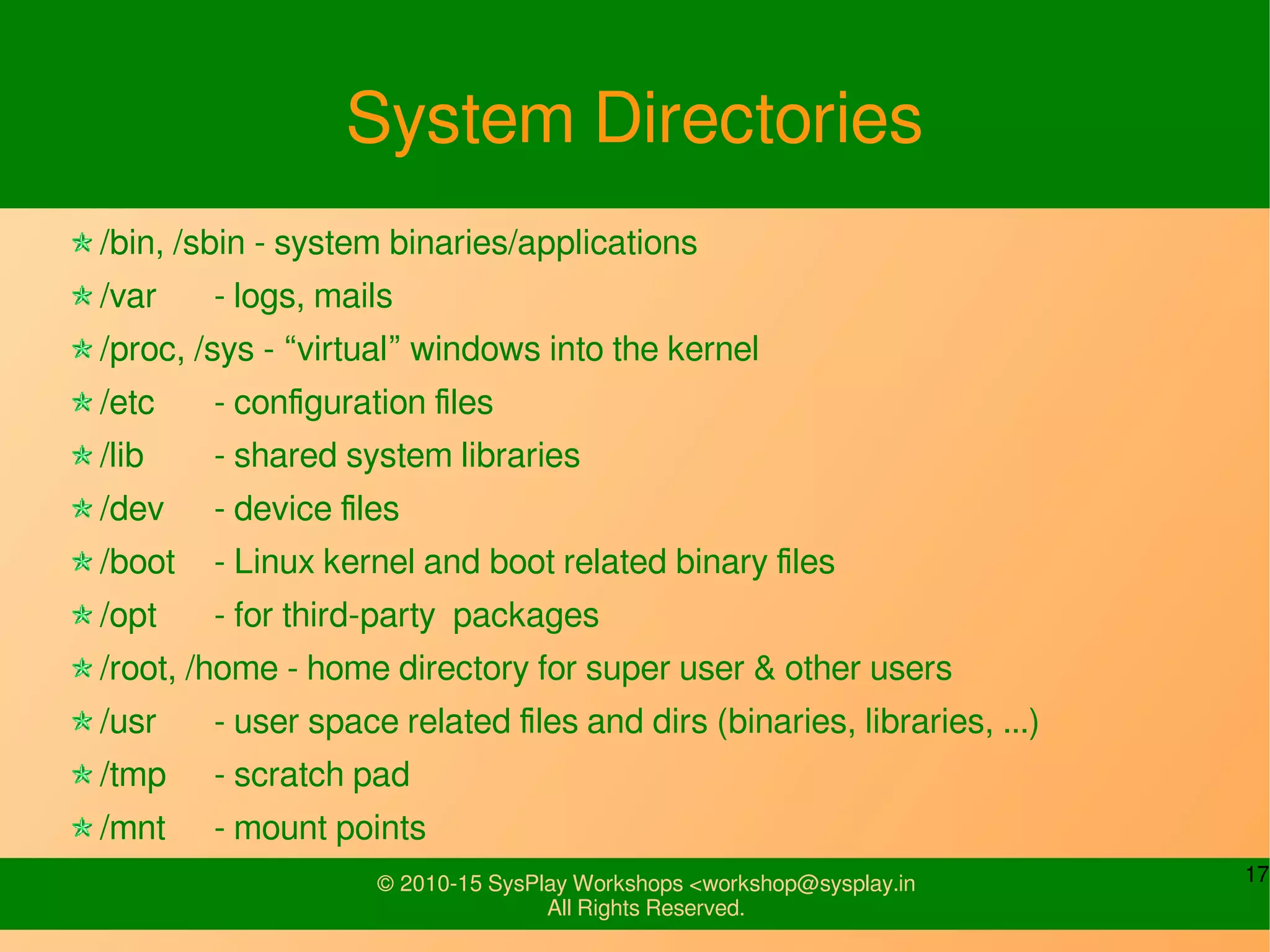 17© 2010-15 SysPlay Workshops <workshop@sysplay.in
All Rights Reserved.
System Directories
/bin, /sbin - system binaries/applications
/var - logs, mails
/proc, /sys - “virtual” windows into the kernel
/etc - configuration files
/lib - shared system libraries
/dev - device files
/boot - Linux kernel and boot related binary files
/opt - for third-party packages
/root, /home - home directory for super user & other users
/usr - user space related files and dirs (binaries, libraries, ...)
/tmp - scratch pad
/mnt - mount points
 