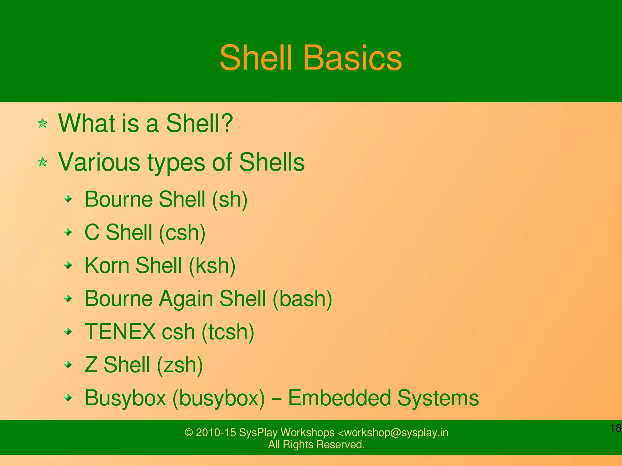 18© 2010-15 SysPlay Workshops <workshop@sysplay.in
All Rights Reserved.
Shell Basics
What is a Shell?
Various types of Shells
Bourne Shell (sh)
C Shell (csh)
Korn Shell (ksh)
Bourne Again Shell (bash)
TENEX csh (tcsh)
Z Shell (zsh)
Busybox (busybox) – Embedded Systems
 