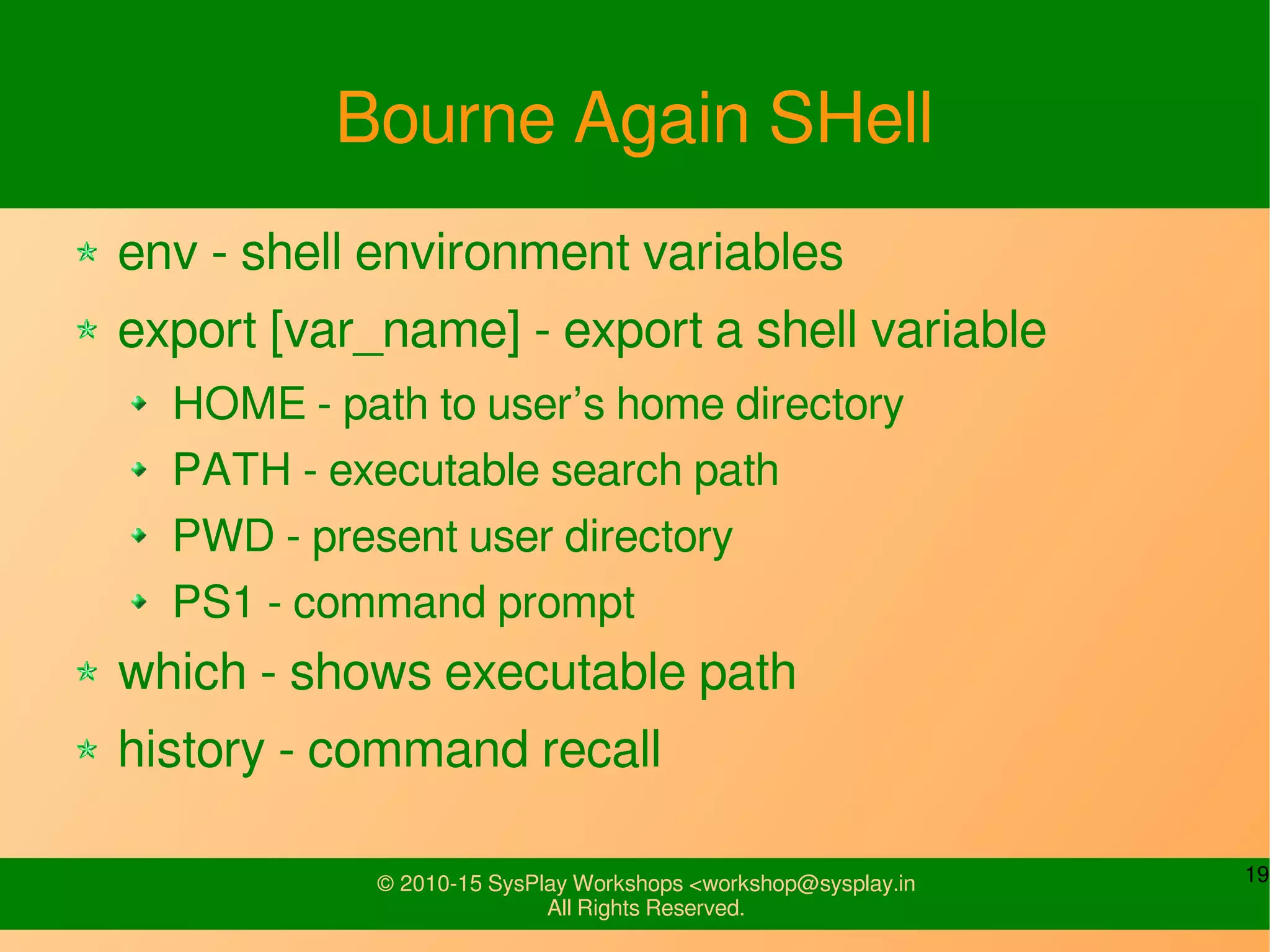 19© 2010-15 SysPlay Workshops <workshop@sysplay.in
All Rights Reserved.
Bourne Again SHell
env - shell environment variables
export [var_name] - export a shell variable
HOME - path to user’s home directory
PATH - executable search path
PWD - present user directory
PS1 - command prompt
which - shows executable path
history - command recall
 