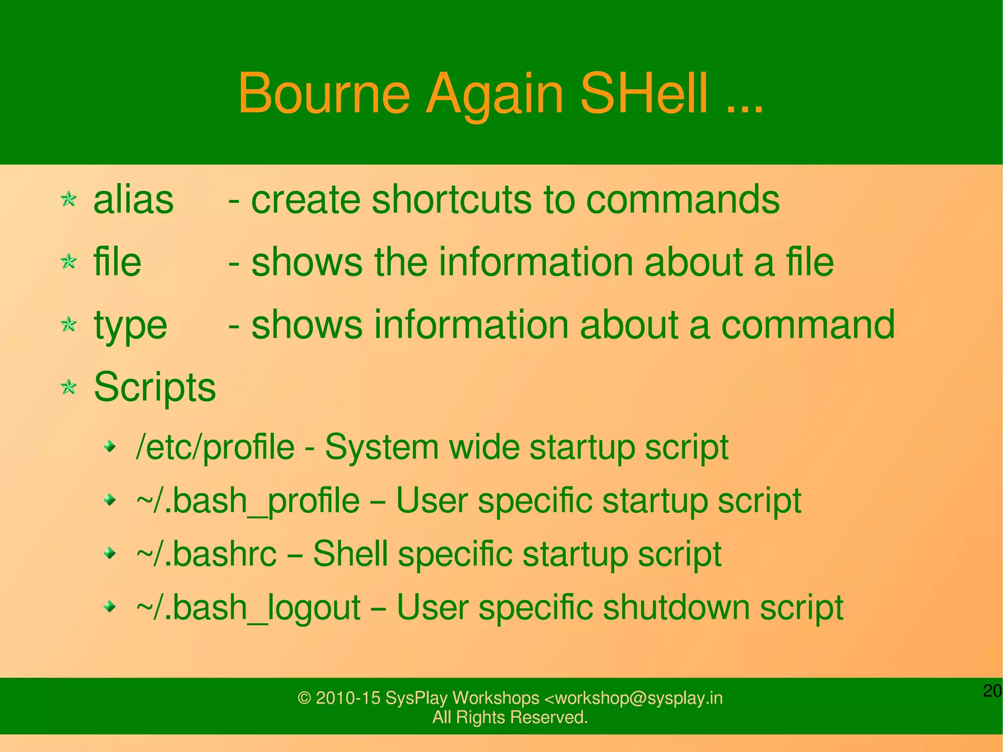 20© 2010-15 SysPlay Workshops <workshop@sysplay.in
All Rights Reserved.
Bourne Again SHell ...
alias - create shortcuts to commands
file - shows the information about a file
type - shows information about a command
Scripts
/etc/profile - System wide startup script
~/.bash_profile – User specific startup script
~/.bashrc – Shell specific startup script
~/.bash_logout – User specific shutdown script
 